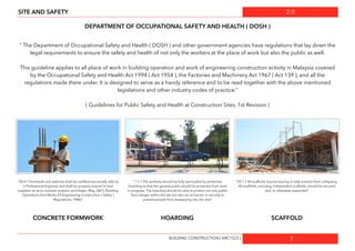 2.0
7
SITE AND SAFETY
DEPARTMENT OF OCCUPATIONAL SAFETY AND HEALTH ( DOSH )
“ The Department of Occupational Safety and Health ( DOSH ) and other government agencies have regulations that lay down the
legal requirements to ensure the safety and health of not only the workers at the place of work but also the public as well.
This guideline applies to all place of work in building operation and work of engineering construction activity in Malaysia covered
by the Occupational Safety and Health Act 1994 ( Act 1954 ), the Factories and Machinery Act 1967 ( Act 139 ), and all the
regulations made there under. It is designed to serve as a handy reference and to be read together with the above mentioned
legislations and other industry codes of practice.”
( Guidelines for Public Safety and Health at Construction Sites, 1st Revision )
“ 11.1 The worksite should be fully barricaded by protective
hoarding so that the general public would be protected from work
in progress. The hoarding should be able to protect not only public
from danger within the site but also act as barrier or security to
prevent people from trespassing into the site/“
“20.4.1 Formwork and reshores shall be certiﬁed structurally safe by
a Professional Engineer and shall be properly braced or tied
together so as to maintain position and shape. (Reg. 28(1), Building
Operations And Works Of Engineering Construction ( Safety )
Regulations, 1986)”
“20.1.7 All scaffolds require bracing to help prevent from collapsing.
All scaffolds, including independent scaffolds, should be secured
tied, or otherwise supported”
CONCRETE FORMWORK HOARDING SCAFFOLD
BUILDING CONSTRUCTION [ ARC1523 ]
 