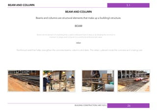 5.1
26
BEAM AND COLUMN
BEAM AND COLUMN
BEAM
Beams and columns are structural elements that make up a building’s structure.
Beams are an element of a building that is used to withstand load. It does so by allowing the structure to
maintain it’s shape and not bend. It is commonly reinforced with rebar.
rebar
Reinforced steel that helps strengthen the concrete beams, columns and slabs. The rebar is placed inside the concrete as it is being cast.
BUILDING CONSTRUCTION [ ARC1523 ]
 
