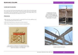 5.1
27
BEAM AND COLUMN
CONCRETE BEAMS
For our particular site, the beams are mostly made of concrete. There are two distinct type
of concrete beams, Pre cast and In-Situ. Pre cast being beams that are pre casted off site
and brought on site to be assembled on to the structure and In-Situ being casted on site
using form work which was what was mostly used in our site.
PROCESS
1) After the rebar is set, timber formwork is constructed on top of it and scaffolding is set
up to help support the formwork and concrete.
2) After the formwork has been constructed, concrete is poured in.
3) After 14 days of setting, the formwork is removed to reveal the beam.
THE CONCRETE IS POURED INTO THE FRAMEWORK WITH THE
SCAFFOLDING HELPING SUPPORT IT. THE REBAR CAN BE CLEARLY
SEEN IN THE CENTRE OF THE FORMWORK.
FORMWORK SET AND
SCAFFOLDING USED TO
HOLD UP THE FORMWORK
AND CONCRETE SO THAT IT
MAINTAINS ITS SHAPE
BEAMS ALREADY IN PLACE.
BUILDING CONSTRUCTION [ ARC1523 ]
 