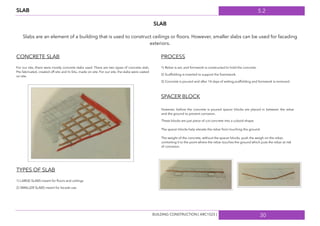 5.2
30
SLAB
SLAB
Slabs are an element of a building that is used to construct ceilings or ﬂoors. However, smaller slabs can be used for facading
exteriors.
CONCRETE SLAB
For our site, there were mostly concrete slabs used. There are two types of concrete slab,
Pre-fabricated, created off site and In-Situ, made on site. For our site, the slabs were casted
on site.
TYPES OF SLAB
1) LARGE SLABS meant for ﬂoors and ceilings
2) SMALLER SLABS meant for facade use.
PROCESS
1) Rebar is set, and formwork is constructed to hold the concrete.
2) Scaffolding is inserted to support the framework.
3) Concrete is poured and after 14 days of setting,scaffolding and formwork is removed.
SPACER BLOCK
However, before the concrete is poured spacer blocks are placed in between the rebar
and the ground to prevent corrosion.
These blocks are just piece of cut concrete into a cuboid shape.
The spacer blocks help elevate the rebar from touching the ground.
The weight of the concrete, without the spacer blocks, push the weigh on the rebar,
contorting it to the point where the rebar touches the ground which puts the rebar at risk
of corrosion.
BUILDING CONSTRUCTION [ ARC1523 ]
 