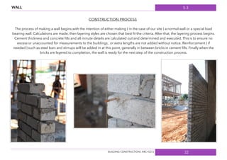 5.3
32
CONSTRUCTION PROCESS
The process of making a wall begins with the intention of either making ( in the case of our site ) a normal wall or a special load
bearing wall. Calculations are made, then layering styles are chosen that best ﬁt the criteria. After that, the layering process begins.
Cement thickness and concrete ﬁlls and all minute details are calculated out and determined and executed. This is to ensure no
excess or unaccounted for measurements to the buildings , or extra lengths are not added without notice. Reinforcement ( if
needed ) such as steel bars and stirrups will be added in at this point, generally in between bricks in cement ﬁlls. Finally when the
bricks are layered to completion, the wall is ready for the next step of the construction process.
BUILDING CONSTRUCTION [ ARC1523 ]
WALL
 