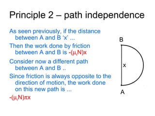 Principle 2 – path independence
B
A
x
As seen previously, if the distance
between A and B ‘x’ ...
Then the work done by friction
between A and B is -(µkN)x
Consider now a different path
between A and B ..
Since friction is always opposite to the
direction of motion, the work done
on this new path is ...
-(µkN)πx
 