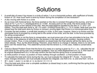 Solutions
1 A small disk of mass 4 kg moves in a circle of radius 1 m on a horizontal surface, with coefficient of kinetic
friction of .25. How much work is done by friction during the completion of one revolution?
• A disc moving with friction in a circle
• As we know with frictional force, the force exerted on the disc is constant throughout the journey, and has a
value of F k = μ k F n = (.25)(4kg)(9.8m/s 2) = 9.8N . At every point on the circle, this force points in the
opposite direction of the velocity of the disk. Also the total distance traveled by the disc is x = 2Πr = 2Π
meters. Thus the total work done is: W = Fx cosθ = (9.8N)(2Π)(cos180 o ) = - 61.6 Joules. Note that over this
closed loop the total work done by friction is nonzero, proving again that friction is a nonconservative force.
2 Consider the last problem, a small disk traveling in circle. In this case, however, there is no friction and the
centripetal force is provided by a string tied to the center of the circle, and the disk. Is the force provided by
the string conservative?
• To decide whether or not the force is conservative, we must prove one of our two principles to be true. We
know that, in the absence of other forces, the tension in the rope will remain constant, causing uniform
circular motion. Thus, in one complete revolution (a closed loop) the final velocity will be the same as the
initial velocity. Thus, by the Work-Energy Theorem, since there is no change in velocity, there is no net work
done over the closed loop. This statement proves that the tension is, in this case, indeed a conservative
force.
3 Calculus Based Problem Given that the force of a mass on a spring is given by F s = - kx , calculate the net
work done by the spring over one complete oscillation: from an initial displacement of d, to -d, then back to
its original displacement of d. In this way confirm the fact that the spring force is conservative.
• a) initial position of mass. b) position of mass halfway through oscillation. c) final position of mass
• To calculate the total work done during the trip, we must evaluate the integral W = F(x)dx . To since the
mass changes directions, we must actually evaluate two integrals: one from d to –d, and one from –d to d:
• W = -kxdx + -kxdx = [- kx 2]d -d + [- kx 2]-d d = 0 + 0 = 0
• Thus the total work done over a complete oscillation (a closed loop) is zero, confirming that the spring force
is indeed conservative.
 