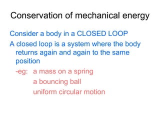 Conservation of mechanical energy
Consider a body in a CLOSED LOOP
A closed loop is a system where the body
returns again and again to the same
position
-eg: a mass on a spring
a bouncing ball
uniform circular motion
 