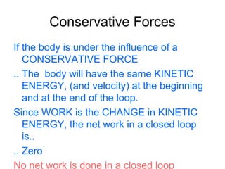 Conservative Forces
If the body is under the influence of a
CONSERVATIVE FORCE
.. The body will have the same KINETIC
ENERGY, (and velocity) at the beginning
and at the end of the loop.
Since WORK is the CHANGE in KINETIC
ENERGY, the net work in a closed loop
is..
.. Zero
No net work is done in a closed loop
 