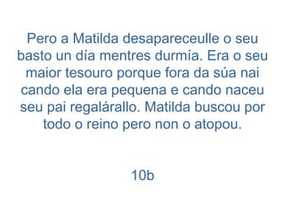 Pero a Matilda desapareceulle o seu basto un día mentres durmía. Era o seu maior tesouro porque fora da súa nai cando ela era pequena e cando naceu seu pai regalárallo. Matilda buscou por todo o reino pero non o atopou. 10b 