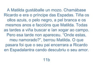 A Matilda gustáballe un mozo. Chamábase Ricardo e era o príncipe das Espadas. Tiña os ollos azuis, o pelo negro, a pel branca e os mesmos anos e faccións que Matilda. Todas as tardes a viña buscar e ían xogar ao campo. Pero esa tarde non apareceu. “Onde estas, meu namorado?”, berrou Matilda. O que pasara foi que o seu pai encerrara a Ricardo en Espadalantra cando descubriu o seu amor. 11b 