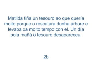 Matilda tiña un tesouro ao que quería moito porque o rescatara dunha árbore e levaba xa moito tempo con el. Un día pola mañá o tesouro desapareceu. 2b 
