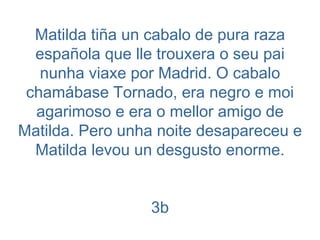 Matilda tiña un cabalo de pura raza española que lle trouxera o seu pai nunha viaxe por Madrid. O cabalo chamábase Tornado, era negro e moi agarimoso e era o mellor amigo de Matilda. Pero unha noite desapareceu e Matilda levou un desgusto enorme. 3b 