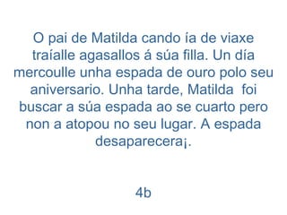 O pai de Matilda cando ía de viaxe traíalle agasallos á súa filla. Un día mercoulle unha espada de ouro polo seu aniversario. Unha tarde, Matilda  foi buscar a súa espada ao se cuarto pero non a atopou no seu lugar. A espada desaparecera¡. 4b 