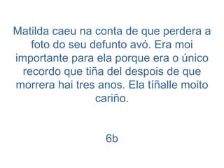 Matilda caeu na conta de que perdera a foto do seu defunto avó. Era moi importante para ela porque era o único recordo que tiña del despois de que morrera hai tres anos. Ela tíñalle moito cariño. 6b 