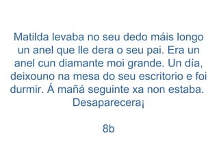 Matilda levaba no seu dedo máis longo un anel que lle dera o seu pai. Era un anel cun diamante moi grande. Un día, deixouno na mesa do seu escritorio e foi durmir. Á mañá seguinte xa non estaba.  Desaparecera¡ 8b 