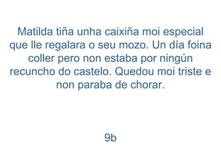 Matilda tiña unha caixiña moi especial que lle regalara o seu mozo. Un día foina coller pero non estaba por ningún recuncho do castelo. Quedou moi triste e non paraba de chorar. 9b 