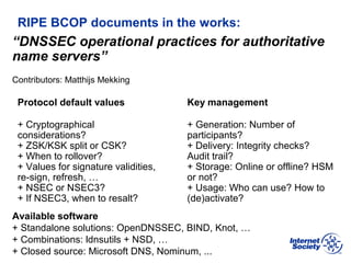 BCOP | February 2013
RIPE BCOP documents in the works:
Protocol default values
+ Cryptographical
considerations?
+ ZSK/KSK split or CSK?
+ When to rollover?
+ Values for signature validities,
re-sign, refresh, …
+ NSEC or NSEC3?
+ If NSEC3, when to resalt?
Key management
+ Generation: Number of
participants?
+ Delivery: Integrity checks?
Audit trail?
+ Storage: Online or offline? HSM
or not?
+ Usage: Who can use? How to
(de)activate?
“DNSSEC operational practices for authoritative
name servers”
Contributors: Matthijs Mekking
Available software
+ Standalone solutions: OpenDNSSEC, BIND, Knot, …
+ Combinations: ldnsutils + NSD, …
+ Closed source: Microsoft DNS, Nominum, ...
 