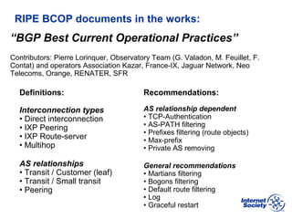 BCOP | February 2013
RIPE BCOP documents in the works:
Definitions:
Interconnection types
• Direct interconnection
• IXP Peering
• IXP Route-server
• Multihop
AS relationships
• Transit / Customer (leaf)
• Transit / Small transit
• Peering
Recommendations:
AS relationship dependent
• TCP-Authentication
• AS-PATH filtering
• Prefixes filtering (route objects)
• Max-prefix
• Private AS removing
General recommendations
• Martians filtering
• Bogons filtering
• Default route filtering
• Log
• Graceful restart
“BGP Best Current Operational Practices”
Contributors: Pierre Lorinquer, Observatory Team (G. Valadon, M. Feuillet, F.
Contat) and operators Association Kazar, France-IX, Jaguar Network, Neo
Telecoms, Orange, RENATER, SFR
 
