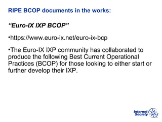 BCOP | February 2013
RIPE BCOP documents in the works:
“Euro-IX IXP BCOP”
•https://www.euro-ix.net/euro-ix-bcp
•The Euro-IX IXP community has collaborated to
produce the following Best Current Operational
Practices (BCOP) for those looking to either start or
further develop their IXP.
 