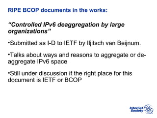 BCOP | February 2013
RIPE BCOP documents in the works:
“Controlled IPv6 deaggregation by large
organizations”
•Submitted as I-D to IETF by Iljitsch van Beijnum.
•Talks about ways and reasons to aggregate or de-
aggregate IPv6 space
•Still under discussion if the right place for this
document is IETF or BCOP
 