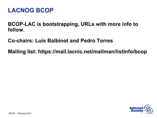 BCOP | February 2013
LACNOG BCOP
BCOP-LAC is bootstrapping, URLs with more info to
follow.
Co-chairs: Luis Balbinot and Pedro Torres
Mailing list: https://mail.lacnic.net/mailman/listinfo/bcop
 