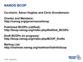 BCOP | February 2013
NANOG BCOP
Co-chairs: Aaron Hughes and Chris Grundemann
Charter and Members:
http://nanog.org/governance/bcop
Published BCOPs (ratified):
http://bcop.nanog.org/index.php/Ratified_BCOPs
Draft BCOPs (in progress):
http://bcop.nanog.org/index.php/BCOP_Drafts
Mailing List:
http://mailman.nanog.org/mailman/listinfo/bcop
 