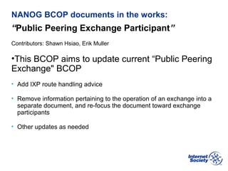 BCOP | February 2013
NANOG BCOP documents in the works:
“Public Peering Exchange Participant”
Contributors: Shawn Hsiao, Erik Muller
•This BCOP aims to update current “Public Peering
Exchange" BCOP
• Add IXP route handling advice
• Remove information pertaining to the operation of an exchange into a
separate document, and re-focus the document toward exchange
participants
• Other updates as needed
 