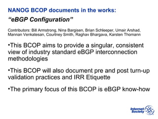 BCOP | February 2013
NANOG BCOP documents in the works:
“eBGP Configuration”
Contributors: Bill Armstrong, Nina Bargisen, Brian Schleeper, Umair Arshad,
Mannan Venkatesan, Courtney Smith, Raghav Bhargava, Karsten Thomann
•This BCOP aims to provide a singular, consistent
view of industry standard eBGP interconnection
methodologies
•This BCOP will also document pre and post turn-up
validation practices and IRR Etiquette
•The primary focus of this BCOP is eBGP know-how
 