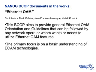 BCOP | February 2013
NANOG BCOP documents in the works:
“Ethernet OAM”
Contributors: Mark Calkins, Jean-Francois Levesque, Voitek Kozack
•This BCOP aims to provide general Ethernet OAM
Orientation and Guidelines that can be followed by
any network operator whom wants or needs to
utilize Ethernet OAM features.
•The primary focus is on a basic understanding of
EOAM technologies.
 