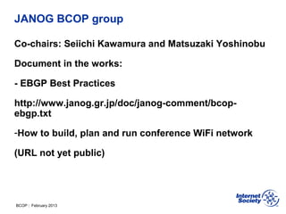 BCOP | February 2013
JANOG BCOP group
Co-chairs: Seiichi Kawamura and Matsuzaki Yoshinobu
Document in the works:
- EBGP Best Practices
http://www.janog.gr.jp/doc/janog-comment/bcop-
ebgp.txt
-How to build, plan and run conference WiFi network
(URL not yet public)
 