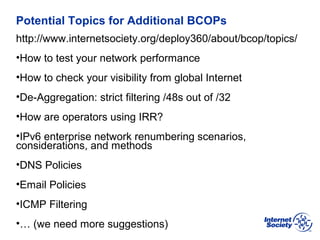 BCOP | February 2013
Potential Topics for Additional BCOPs
http://www.internetsociety.org/deploy360/about/bcop/topics/
•How to test your network performance
•How to check your visibility from global Internet
•De-Aggregation: strict filtering /48s out of /32
•How are operators using IRR?
•IPv6 enterprise network renumbering scenarios,
considerations, and methods
•DNS Policies
•Email Policies
•ICMP Filtering
•… (we need more suggestions)
 