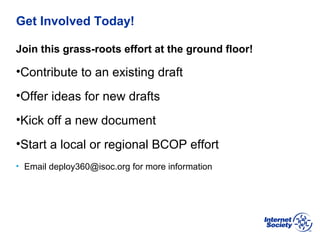 BCOP | February 2013
Get Involved Today!
Join this grass-roots effort at the ground floor!
•Contribute to an existing draft
•Offer ideas for new drafts
•Kick off a new document
•Start a local or regional BCOP effort
• Email deploy360@isoc.org for more information
 