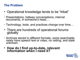 BCOP | February 2013
The Problem
• Operational knowledge tends to be “tribal”
• Presentations, hallway conversations, internal
documents, in someone’s head…
• Technology, tools, and practices change over time…
• There are hundreds of operational forums
globally
• Archives stored in different formats, some searchable,
rarely have speech text or video, no vetting, and state
unknown.
• How do I find up-to-date, relevant
information when I need it?
 