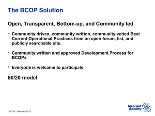 BCOP | February 2013
The BCOP Solution
Open, Transparent, Bottom-up, and Community led
 Community driven, community written, community vetted Best
Current Operational Practices from an open forum, list, and
publicly searchable site.
 Community written and approved Development Process for
BCOPs
 Everyone is welcome to participate
80/20 model
 