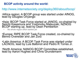 BCOP | February 2013
BCOP activity around the world:
http://www.internetsociety.org/deploy360/about/bcop/
•Africa region: A BCOP group was started under AfNOG,
lead by Douglas Onyango
•Asia: BCOP Task Force started at JANOG, co-chaired by
Seiichi Kawamura and Yoshinobu Matsuzaki, NZNOG
BCOP starting up, lead by Dean Pemberton
• No whole-region effort started yet
•Europe: RIPE BCOP Task Force created, co-chaired by
Benno Overeider and Jan Žorž
•Latin America: A BCOP Task Force was started under
LACNOG, lead by Luis Balbinot and Pedro R Torres Jr.
•North America: NANOG BCOP Committee established,
lead by Aaron Hughes and Chris Grundemann
 