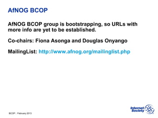 BCOP | February 2013
AfNOG BCOP
AfNOG BCOP group is bootstrapping, so URLs with
more info are yet to be established.
Co-chairs: Fiona Asonga and Douglas Onyango
MailingList: http://www.afnog.org/mailinglist.php
 