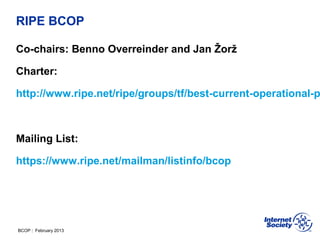 BCOP | February 2013
RIPE BCOP
Co-chairs: Benno Overreinder and Jan Žorž
Charter:
http://www.ripe.net/ripe/groups/tf/best-current-operational-p
Mailing List:
https://www.ripe.net/mailman/listinfo/bcop
 