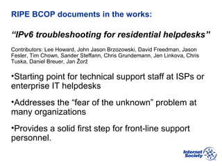 BCOP | February 2013
RIPE BCOP documents in the works:
“IPv6 troubleshooting for residential helpdesks”
Contributors: Lee Howard, John Jason Brzozowski, David Freedman, Jason
Fesler, Tim Chown, Sander Steffann, Chris Grundemann, Jen Linkova, Chris
Tuska, Daniel Breuer, Jan Žorž
•Starting point for technical support staff at ISPs or
enterprise IT helpdesks
•Addresses the “fear of the unknown” problem at
many organizations
•Provides a solid first step for front-line support
personnel.
 