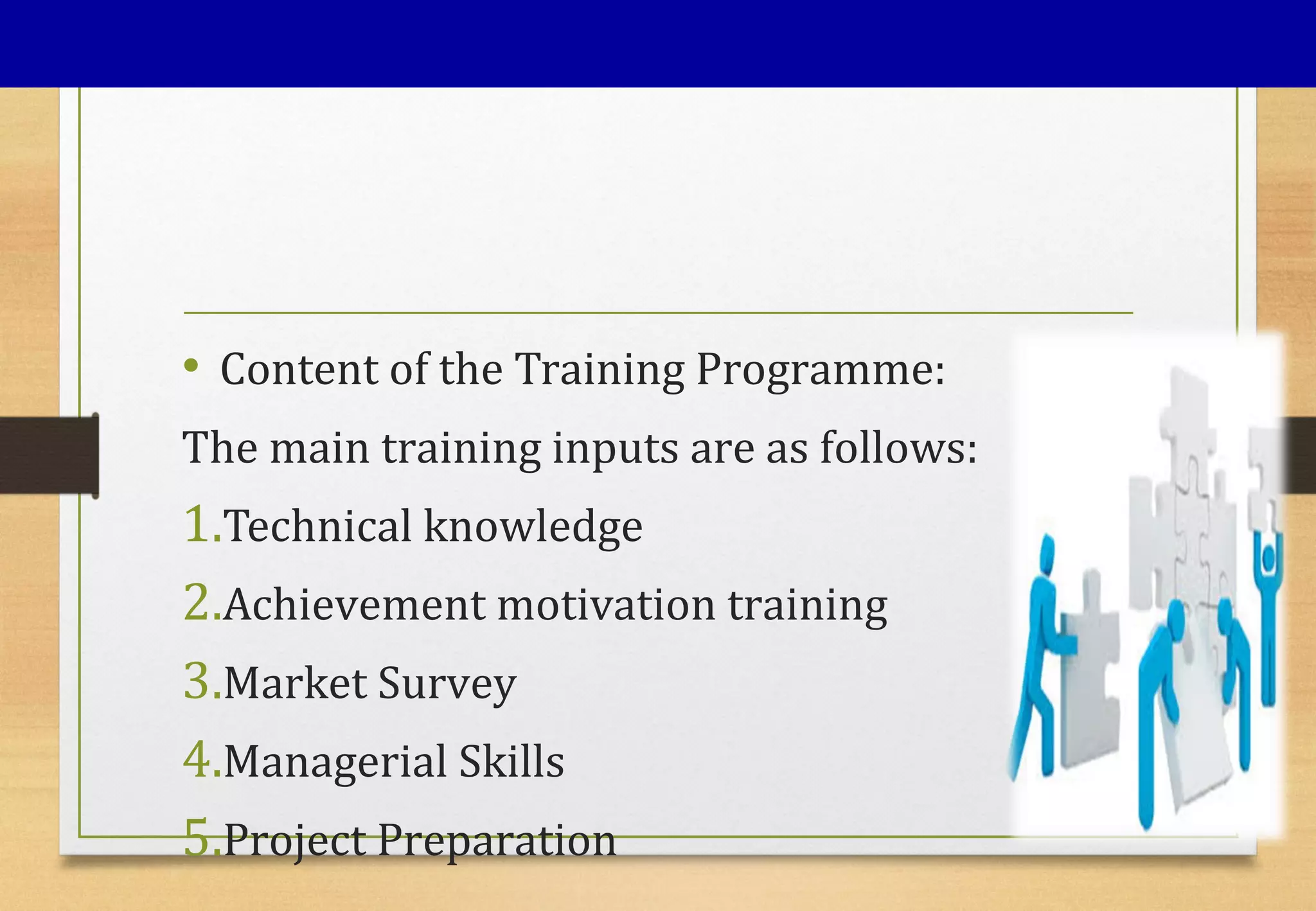 • Content of the Training Programme:
The main training inputs are as follows:
1.Technical knowledge
2.Achievement motivation training
3.Market Survey
4.Managerial Skills
5.Project Preparation
 