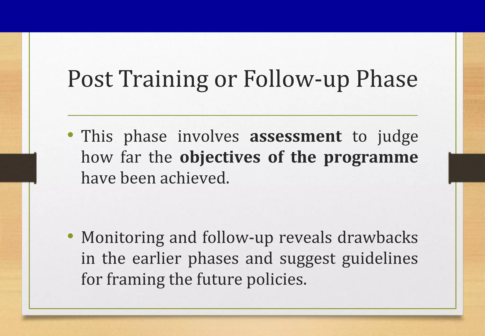 Post Training or Follow-up Phase
• This phase involves assessment to judge
how far the objectives of the programme
have been achieved.
• Monitoring and follow-up reveals drawbacks
in the earlier phases and suggest guidelines
for framing the future policies.
 