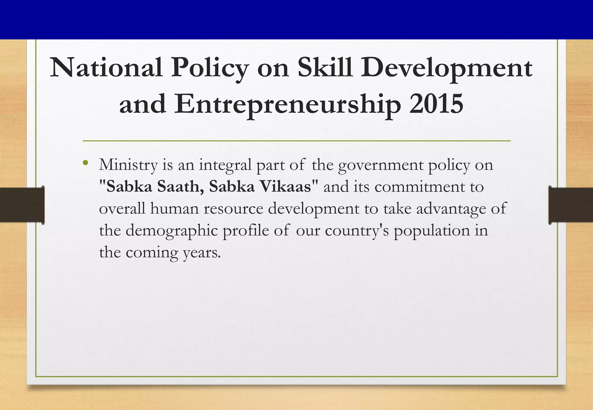 National Policy on Skill Development
and Entrepreneurship 2015
• Ministry is an integral part of the government policy on
"Sabka Saath, Sabka Vikaas" and its commitment to
overall human resource development to take advantage of
the demographic profile of our country's population in
the coming years.
 