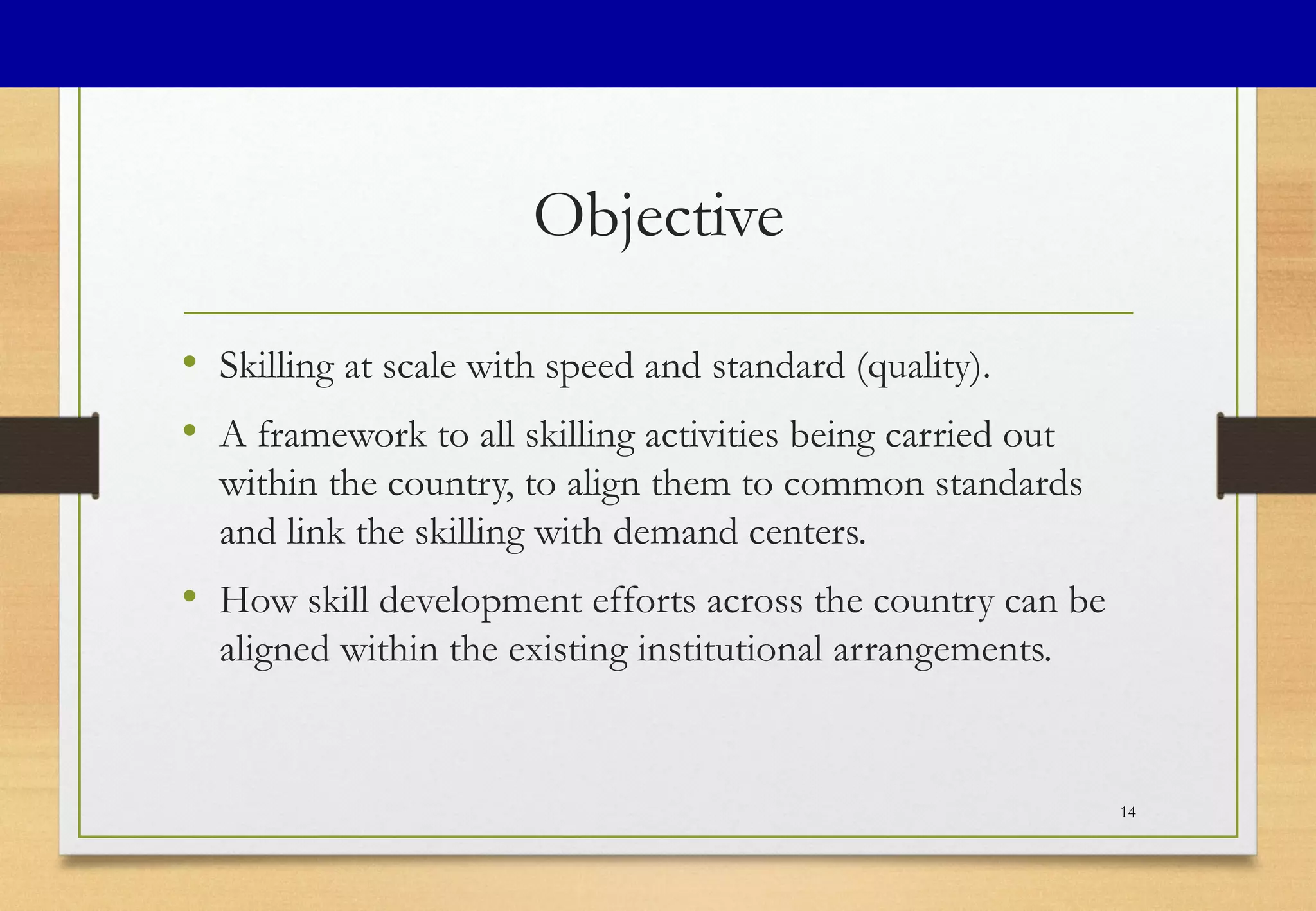 Objective
• Skilling at scale with speed and standard (quality).
• A framework to all skilling activities being carried out
within the country, to align them to common standards
and link the skilling with demand centers.
• How skill development efforts across the country can be
aligned within the existing institutional arrangements.
14
 