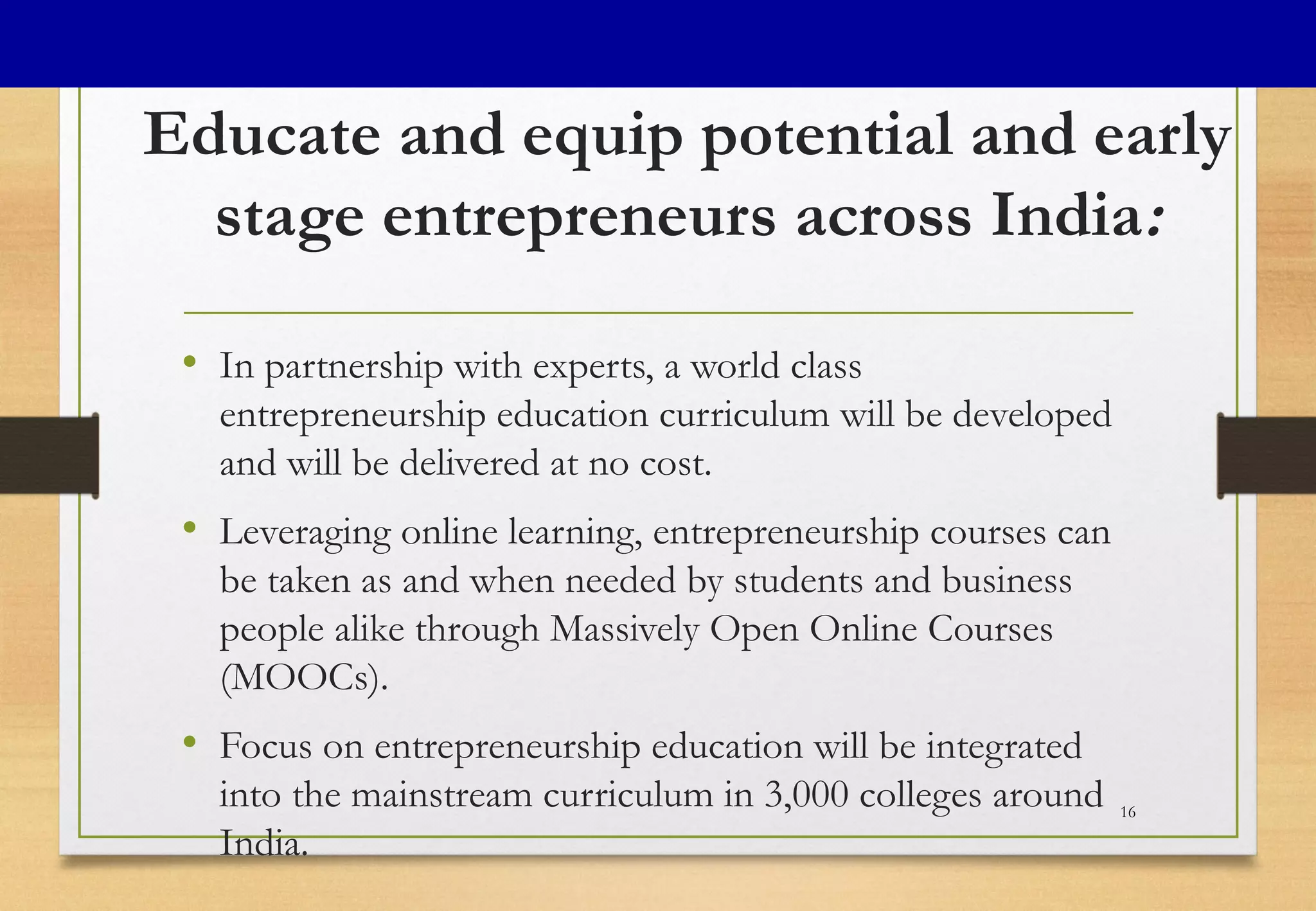Educate and equip potential and early
stage entrepreneurs across India:
• In partnership with experts, a world class
entrepreneurship education curriculum will be developed
and will be delivered at no cost.
• Leveraging online learning, entrepreneurship courses can
be taken as and when needed by students and business
people alike through Massively Open Online Courses
(MOOCs).
• Focus on entrepreneurship education will be integrated
into the mainstream curriculum in 3,000 colleges around
India.
16
 