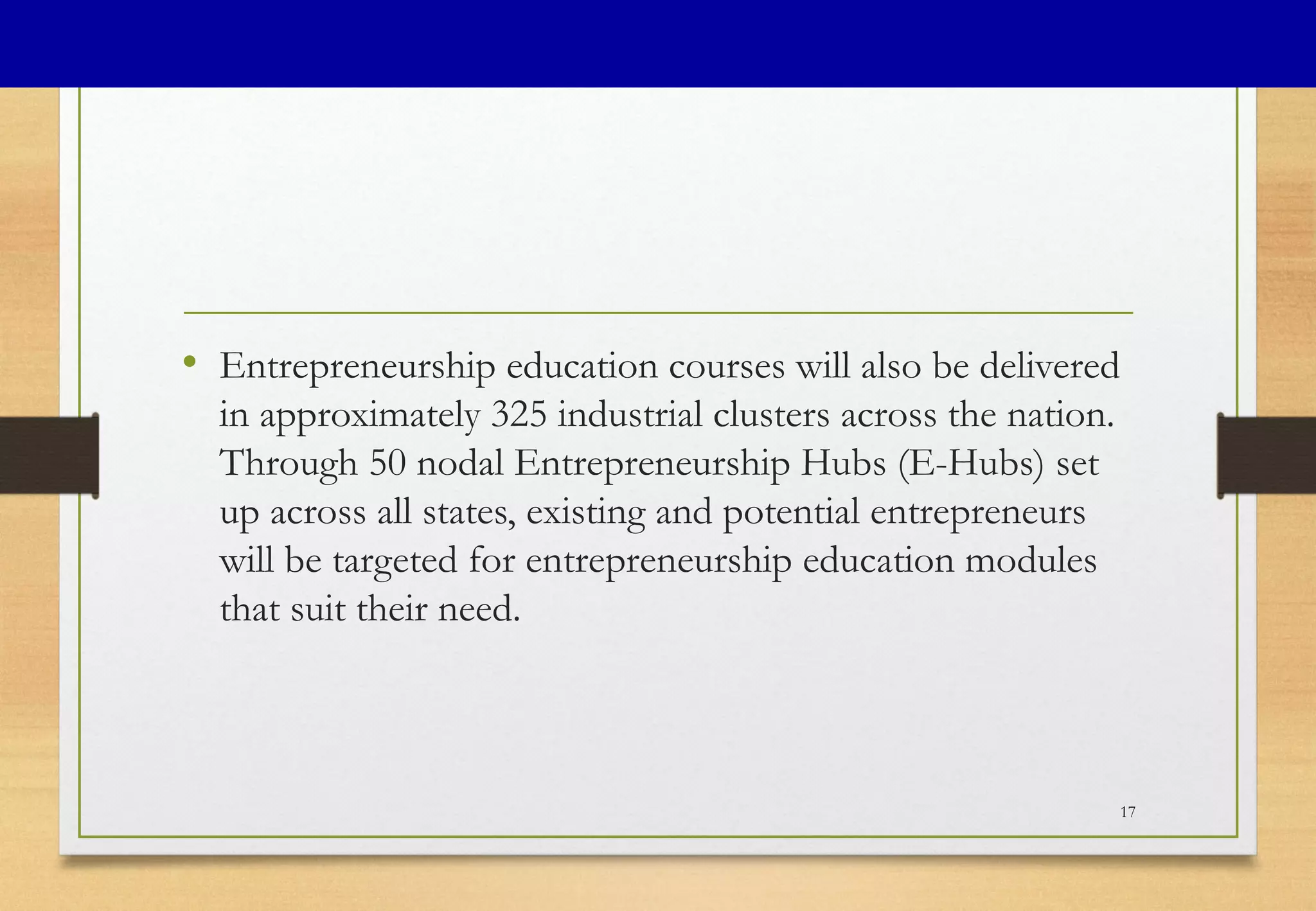 • Entrepreneurship education courses will also be delivered
in approximately 325 industrial clusters across the nation.
Through 50 nodal Entrepreneurship Hubs (E-Hubs) set
up across all states, existing and potential entrepreneurs
will be targeted for entrepreneurship education modules
that suit their need.
17
 