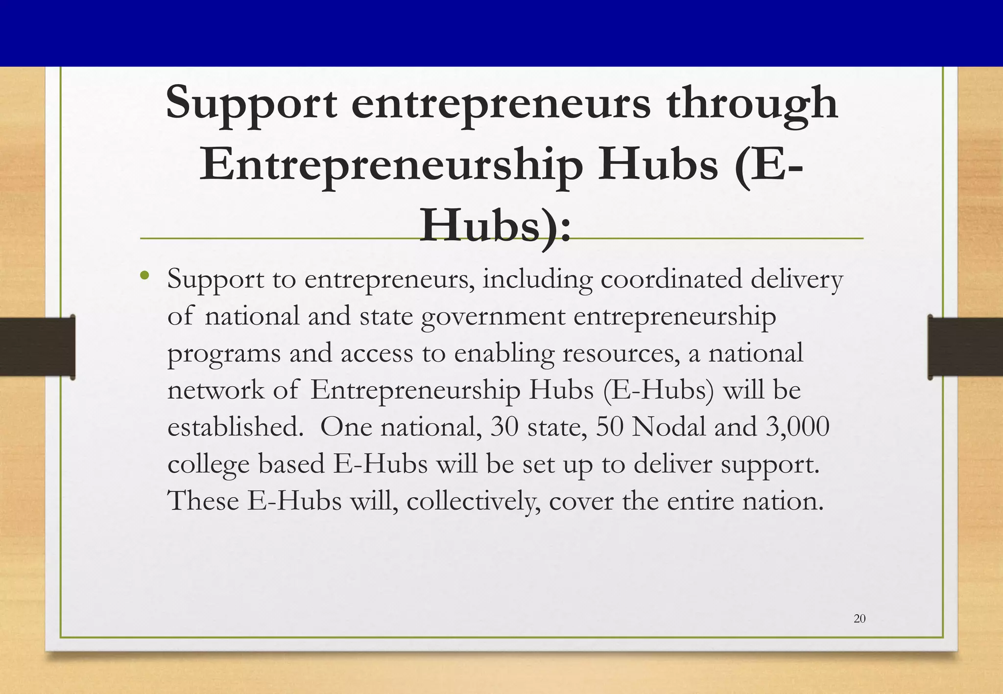 Support entrepreneurs through
Entrepreneurship Hubs (E-
Hubs):
• Support to entrepreneurs, including coordinated delivery
of national and state government entrepreneurship
programs and access to enabling resources, a national
network of Entrepreneurship Hubs (E-Hubs) will be
established.  One national, 30 state, 50 Nodal and 3,000
college based E-Hubs will be set up to deliver support.
These E-Hubs will, collectively, cover the entire nation.
20
 