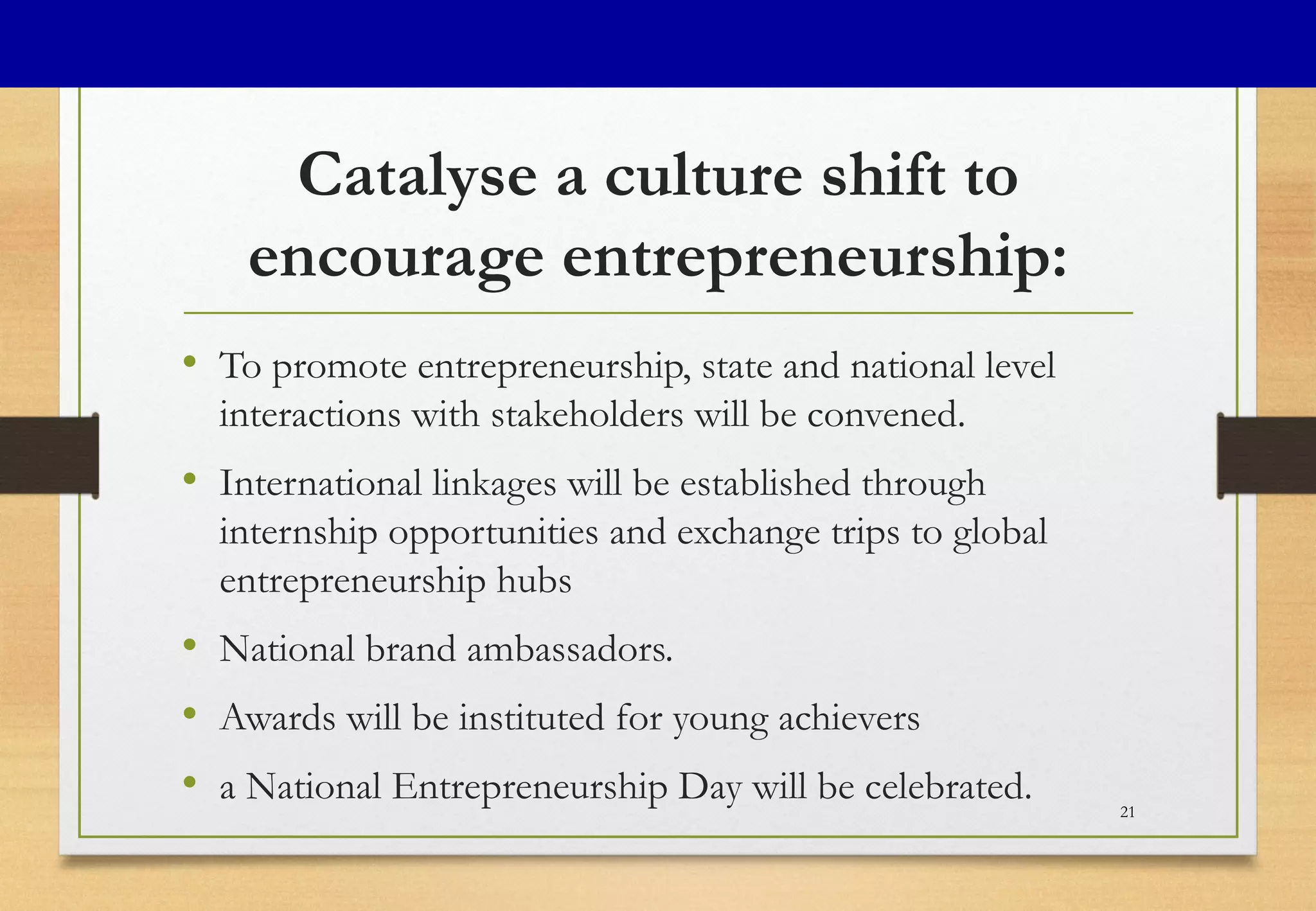 Catalyse a culture shift to
encourage entrepreneurship:
• To promote entrepreneurship, state and national level
interactions with stakeholders will be convened.
• International linkages will be established through
internship opportunities and exchange trips to global
entrepreneurship hubs
• National brand ambassadors.
• Awards will be instituted for young achievers
• a National Entrepreneurship Day will be celebrated. 21
 