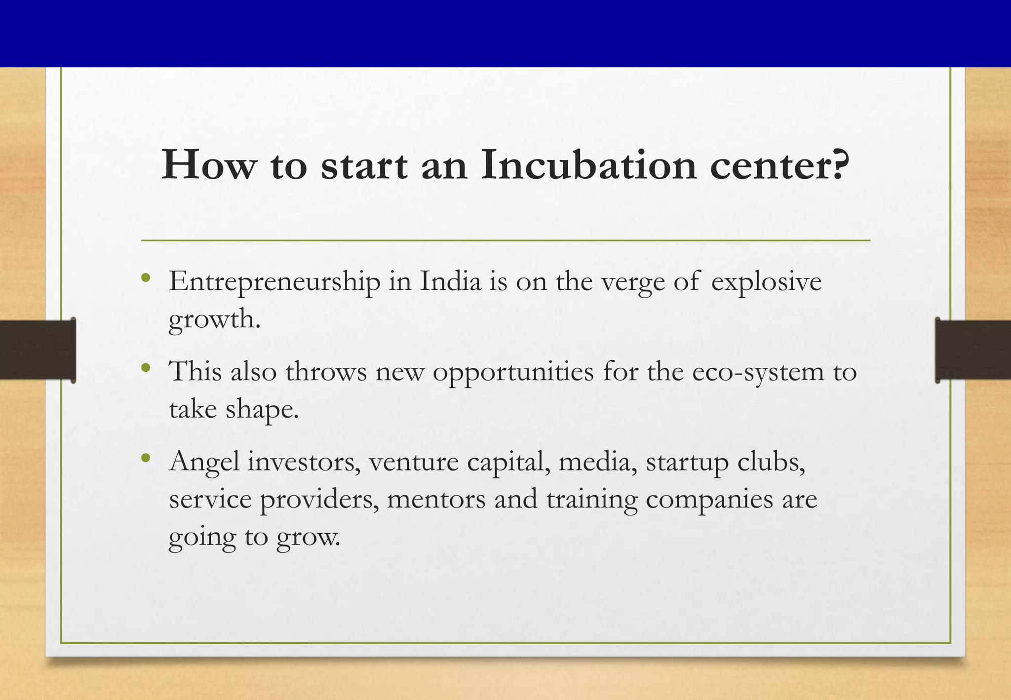 How to start an Incubation center?
• Entrepreneurship in India is on the verge of explosive
growth.
• This also throws new opportunities for the eco-system to
take shape.
• Angel investors, venture capital, media, startup clubs,
service providers, mentors and training companies are
going to grow.
 