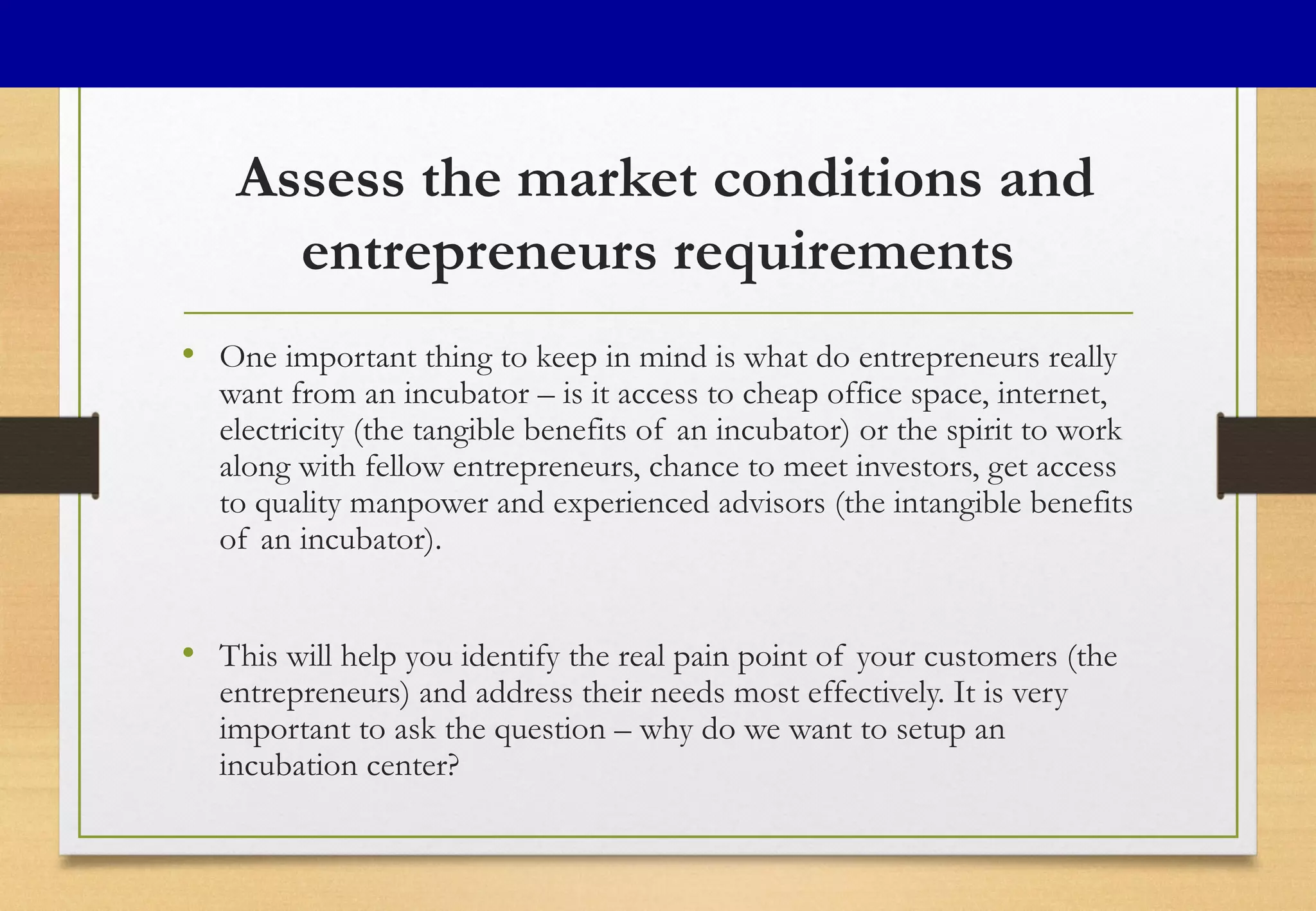 Assess the market conditions and
entrepreneurs requirements
• One important thing to keep in mind is what do entrepreneurs really
want from an incubator – is it access to cheap office space, internet,
electricity (the tangible benefits of an incubator) or the spirit to work
along with fellow entrepreneurs, chance to meet investors, get access
to quality manpower and experienced advisors (the intangible benefits
of an incubator).
• This will help you identify the real pain point of your customers (the
entrepreneurs) and address their needs most effectively. It is very
important to ask the question – why do we want to setup an
incubation center?
 