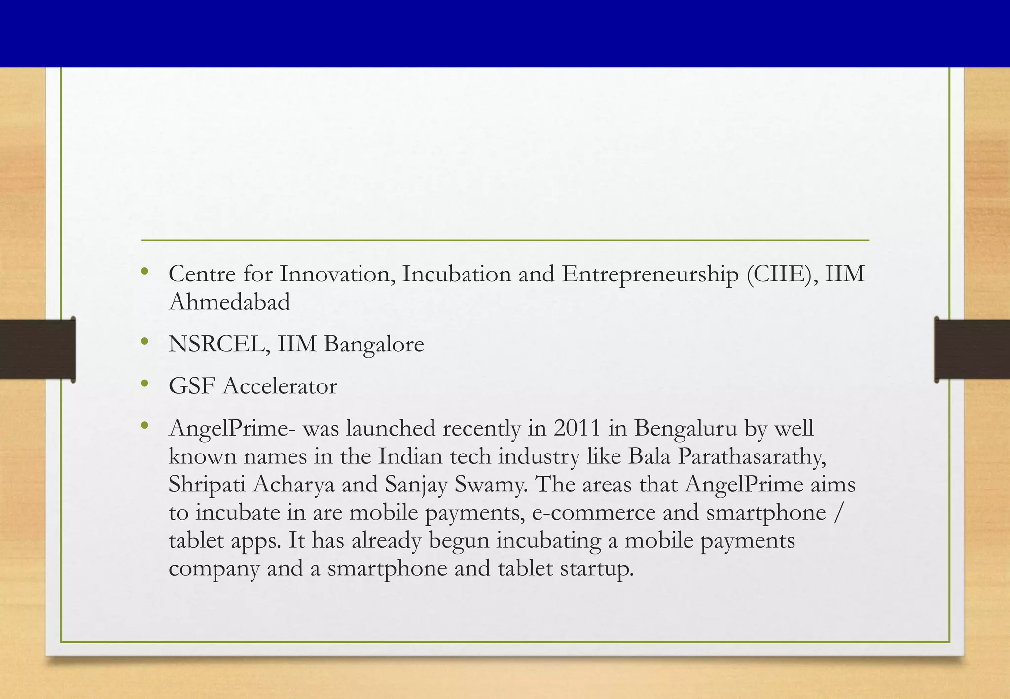 • Centre for Innovation, Incubation and Entrepreneurship (CIIE), IIM
Ahmedabad
• NSRCEL, IIM Bangalore
• GSF Accelerator
• AngelPrime- was launched recently in 2011 in Bengaluru by well
known names in the Indian tech industry like Bala Parathasarathy,
Shripati Acharya and Sanjay Swamy. The areas that AngelPrime aims
to incubate in are mobile payments, e-commerce and smartphone /
tablet apps. It has already begun incubating a mobile payments
company and a smartphone and tablet startup.
 