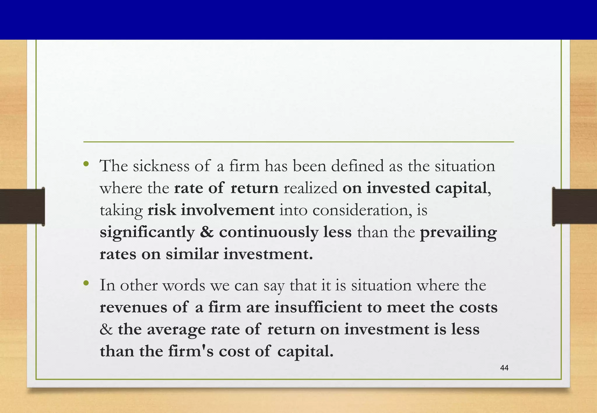 • The sickness of a firm has been defined as the situation
where the rate of return realized on invested capital,
taking risk involvement into consideration, is
significantly & continuously less than the prevailing
rates on similar investment.
• In other words we can say that it is situation where the
revenues of a firm are insufficient to meet the costs
& the average rate of return on investment is less
than the firm's cost of capital.
44
 