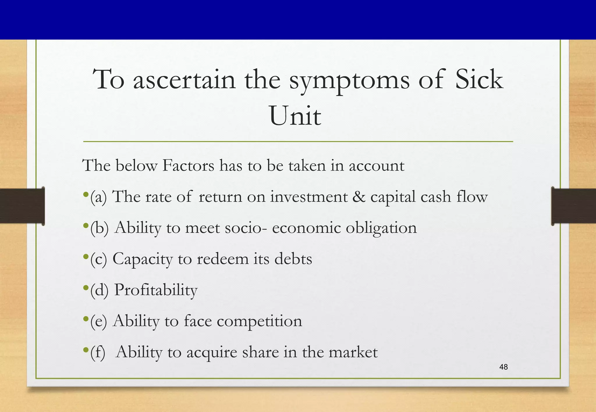 To ascertain the symptoms of Sick
Unit
The below Factors has to be taken in account
•(a) The rate of return on investment & capital cash flow
•(b) Ability to meet socio- economic obligation
•(c) Capacity to redeem its debts
•(d) Profitability
•(e) Ability to face competition
•(f) Ability to acquire share in the market
48
 