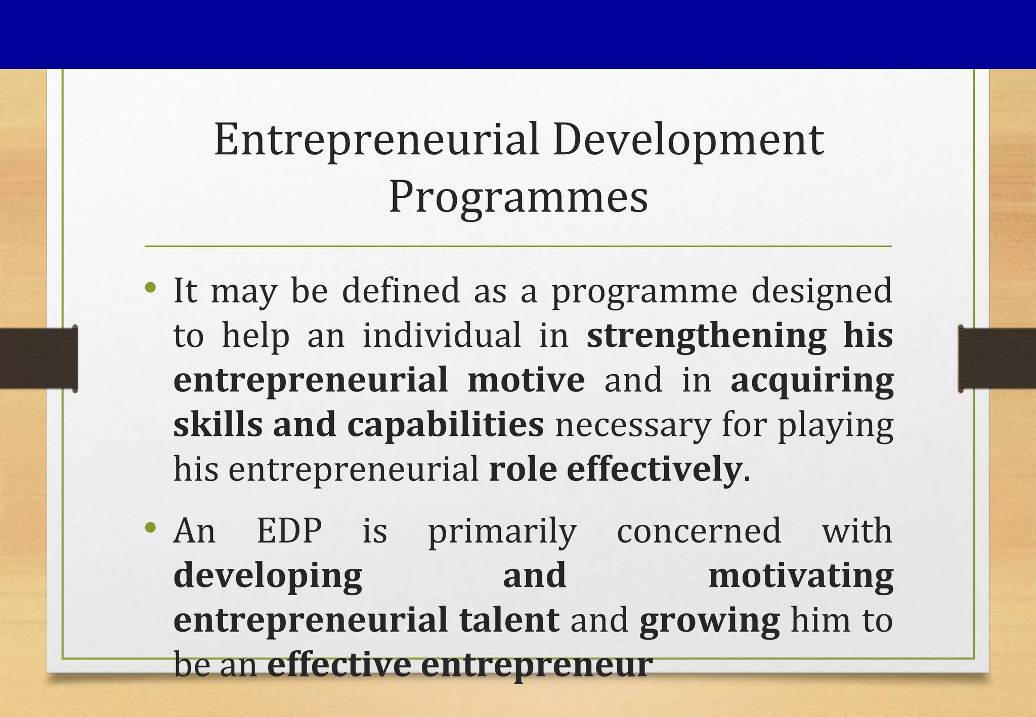 Entrepreneurial Development
Programmes
• It may be defined as a programme designed
to help an individual in strengthening his
entrepreneurial motive and in acquiring
skills and capabilities necessary for playing
his entrepreneurial role effectively.
• An EDP is primarily concerned with
developing and motivating
entrepreneurial talent and growing him to
be an effective entrepreneur
 