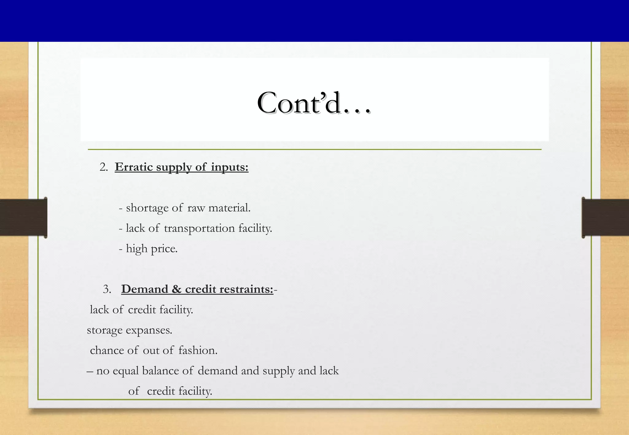 Cont’d…Cont’d…
2. Erratic supply of inputs:
- shortage of raw material.
- lack of transportation facility.
- high price.
3. Demand & credit restraints:-
lack of credit facility.
storage expanses.
chance of out of fashion.
– no equal balance of demand and supply and lack
of credit facility.
 